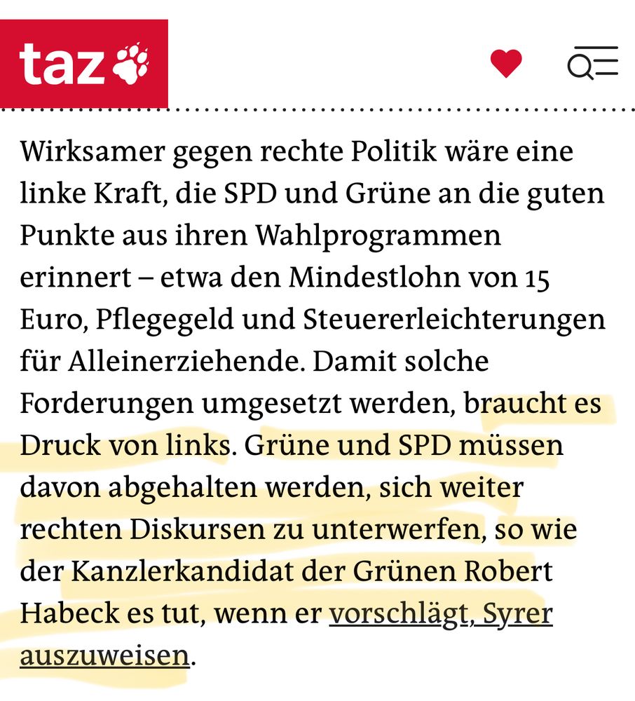 taz

 Wirksamer gegen rechte Politik wäre eine
 linke Kraft, die SPD und Grüne an die guten
 Punkte aus ihren Wahlprogrammen
 erinnert - etwa den Mindestlohn von 15
 Euro, Pflegegeld und Steuererleichterungen
 für Alleinerziehende. Damit solche
 Forderungen umgesetzt werden, braucht es
 Druck von links. Grüne und SPD müssen
 davon abgehalten werden, sich weiter
 rechten Diskursen zu unterwerfen, so wie
 der Kanzlerkandidat der Grünen Robert
 Habeck es tut, wenn er vorschlägt, Syrer
 auszuweisen.