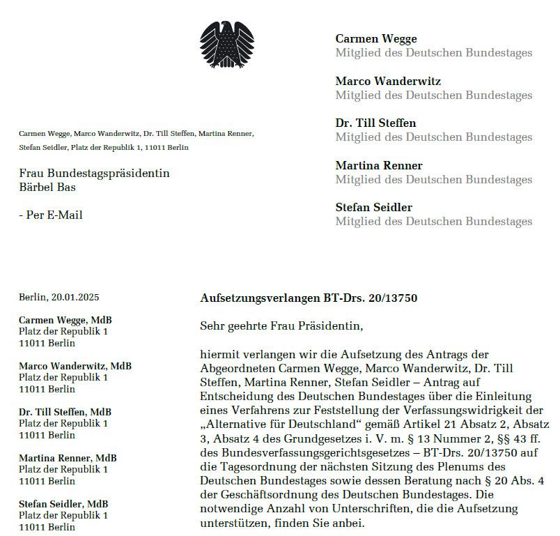 Screenshot eines Briefes an Bundestagspräsidentin Bärbel Bas zur Aufsetzung des AfD Prüfantrages
 - Per E-Mail
 Carmen Wegge
 Mitglied des Deutschen Bundestages
 Marco Wanderwitz
 Mitglied des Deutschen Bundestages
 Dr. Till Steffen
 Mitglied des Deutschen Bundestages
 Martina Renner
 Mitglied des Deutschen Bundestages
 Stefan Seidler
 Mitglied des Deutschen Bundestages
 Berlin, 20.01.2025
 
 Aufsetzungsverlangen BT-Drs. 20/13750
 Sehr geehrte Frau Präsidentin,
 hiermit verlangen wir die Aufsetzung des Antrags der Abgeordneten Carmen Wegge, Marco Wanderwitz, Dr. Till Steffen, Martina Renner, Stefan Seidler - Antrag auf
 Entscheidung des Deutschen Bundestages über die Einleitung eines Verfahrens zur Feststellung der Verfassungswidrigkeit der
 „Alternative für Deutschland" gemäß Artikel 21 Absatz 2, Absatz
 3, Absatz 4 des Grundgesetzes i. V. m. § 13 Nummer 2, $$ 43 ff. des Bundesverfassungsgerichtsgesetzes - BT-Drs. 20/13750 auf die Tagesordnung der nächsten Sitzung des Plenums des
 Deutschen Bundestages sowie dessen Beratung nach § 20 Abs. 4 der Geschäftsordnung des Deutschen Bundestages. Die notwendige Anzahl von Unterschriften, die die Aufsetzung
 unterstützen, finden Sie anbei.