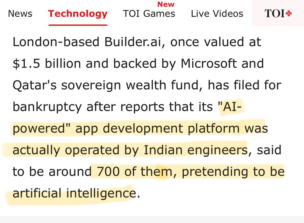 London-based Builder.ai, once valued at $1.5 billion and backed by Microsoft and Qatar's sovereign wealth fund, has filed for bankruptcy after reports that its "AI-powered" app development platform was actually operated by Indian engineers, said to be around 700 of them, pretending to be artificial intelligence.