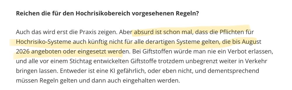 Screenshot aus dem Interview
Frage: Reichen die für den Hochrisikobereich vorgesehenen Regeln?
 
Antwort: Auch das wird erst die Praxis zeigen. Aber absurd ist schon mal, dass die Pflichten für Hochrisiko-Systeme auch künftig nicht für alle derartigen Systeme gelten, die bis August
 2026 angeboten oder eingesetzt werden. Bei Giftstoffen würde man nie ein Verbot erlassen,
 und alle vor einem Stichtag entwickelten Giftstoffe trotzdem unbegrenzt weiter in Verkehr bringen lassen. Entweder ist eine Kl gefährlich, oder eben nicht, und dementsprechend müssen Regeln gelten und dann auch eingehalten werden.
