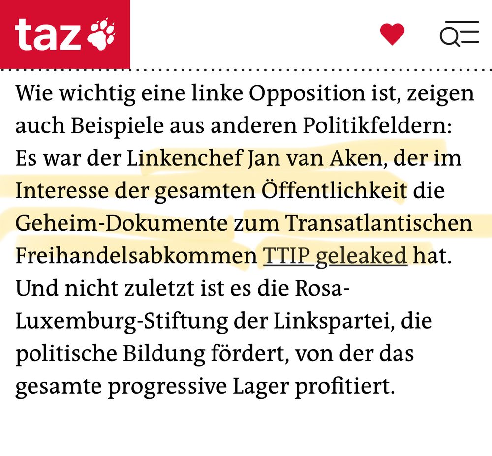 taz:
 Wie wichtig eine linke Opposition ist, zeigen
 auch Beispiele aus anderen Politikfeldern:
 Es war der Linkenchef Jan van Aken, der im
 Interesse der gesamten Öffentlichkeit die
 Geheim-Dokumente zum Transatlantischen
 Freihandelsabkommen TTIP geleaked hat.
 Und nicht zuletzt ist es die Rosa-
 Luxemburg-Stiftung der Linkspartei, die
 politische Bildung fördert, von der das
 gesamte progressive Lager profitiert.
