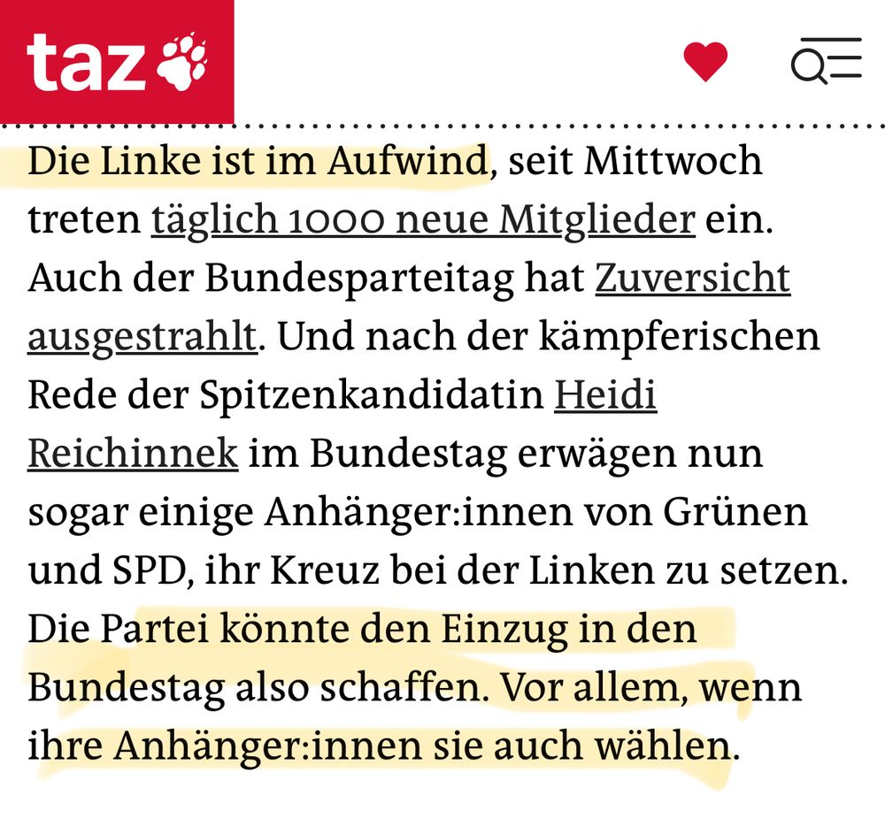 taz:
 Die Linke ist im Aufwind, seit Mittwoch
 treten täglich 1000 neue Mitglieder ein.
 Auch der Bundesparteitag hat Zuversicht
 ausgestrahlt. Und nach der kämpferischen
 Rede der Spitzenkandidatin Heidi
 Reichinnek im Bundestag erwägen nun
 sogar einige Anhänger:innen von Grünen
 und SPD, ihr Kreuz bei der Linken zu setzen.
 Die Partei könnte den Einzug in den
 Bundestag also schaffen. Vor allem, wenn
 ihre Anhänger:innen sie auch wählen.