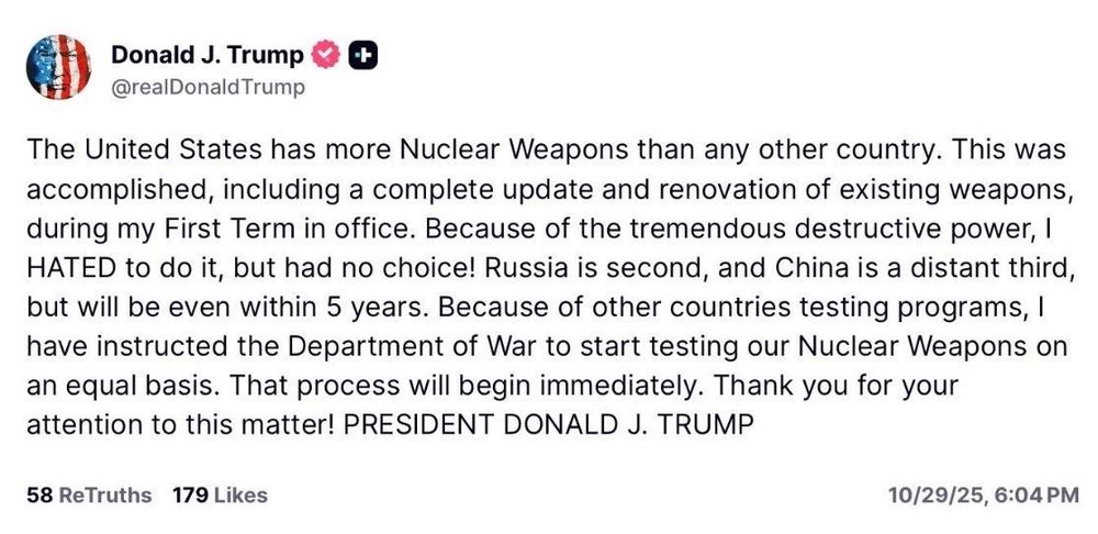 Donald J. Trump
 @realDonald Trump
 +
 The United States has more Nuclear Weapons than any other country. This was
 accomplished, including a complete update and renovation of existing weapons,
 during my First Term in office. Because of the tremendous destructive power, I
 HATED to do it, but had no choice! Russia is second, and China is a distant third,
 but will be even within 5 years. Because of other countries testing programs, I
 have instructed the Department of War to start testing our Nuclear Weapons on
 an equal basis. That process will begin immediately. Thank you for your
 attention to this matter! PRESIDENT DONALD J. TRUMP
 58 ReTruths 179 Likes
 10/29/25, 6:04 PM