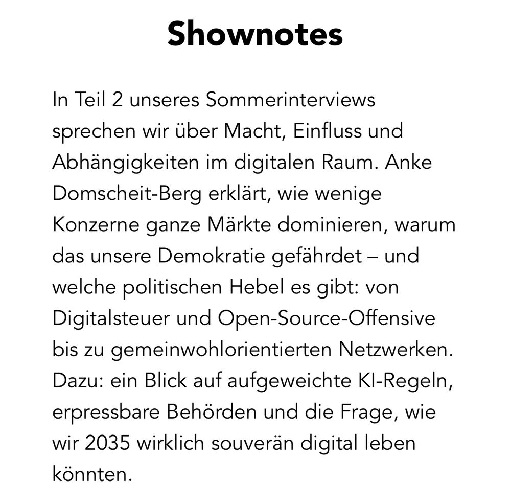Shownotes
 In Teil 2 unseres Sommerinterviews
 sprechen wir über Macht, Einfluss und
 Abhängigkeiten im digitalen Raum. Anke
 Domscheit-Berg erklärt, wie wenige
 Konzerne ganze Märkte dominieren, warum
 das unsere Demokratie gefährdet - und
 welche politischen Hebel es gibt: von
 Digitalsteuer und Open-Source-Offensive
 bis zu gemeinwohlorientierten Netzwerken.
 Dazu: ein Blick auf aufgeweichte Kl-Regeln,
 erpressbare Behörden und die Frage, wie
 wir 2035 wirklich souverän digital leben
 könnten.