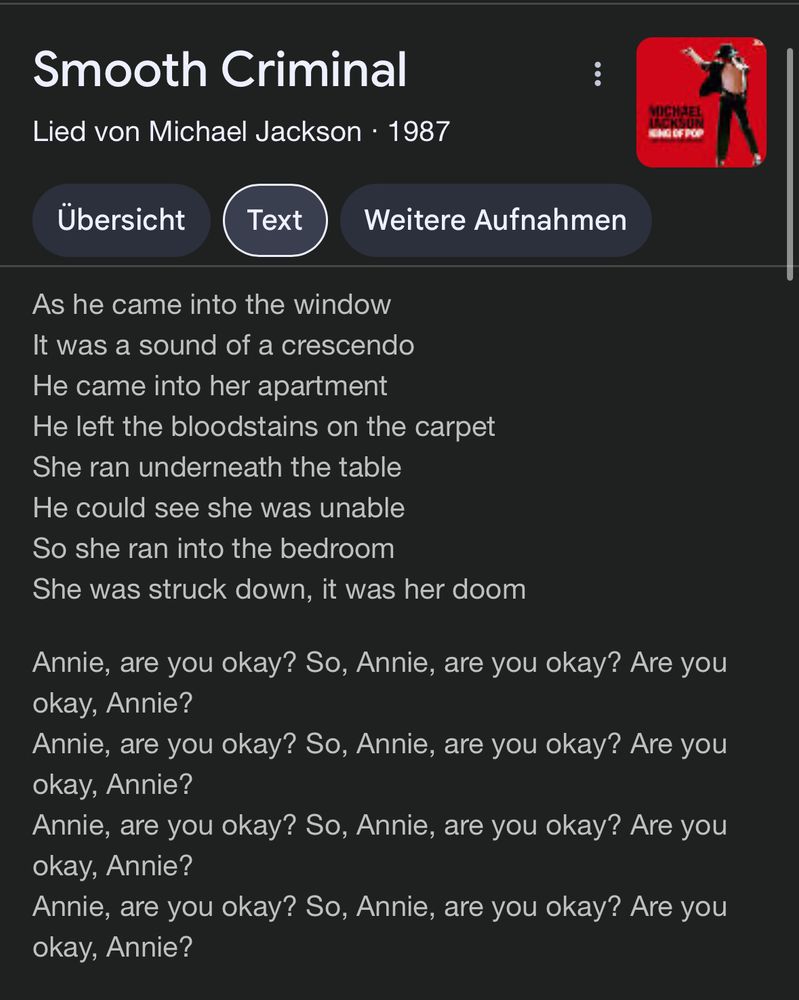 Smooth Criminal
 Lied von Michael Jackson • 1987
 
 Text

 As he came into the window
 It was a sound of a crescendo
 He came into her apartment
 He left the bloodstains on the carpet
 She ran underneath the table
 He could see she was unable
 So she ran into the bedroom
 She was struck down, it was her doom
 Annie, are you okay? So, Annie, are you okay? Are you
 okay, Annie?
 Annie, are you okay? So, Annie, are you okay? Are you
 okay, Annie?
 Annie, are you okay? So, Annie, are you okay? Are you
 okay, Annie?
 Annie, are you okay? So, Annie, are you okay? Are you
 okay, Annie?