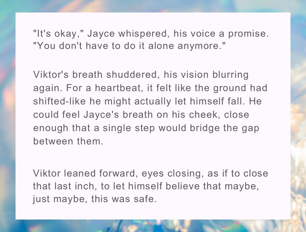 "It's okay," Jayce whispered, his voice a promise.

"You don't have to do it alone anymore."
Viktor's breath shuddered, his vision blurring again. For a heartbeat, it felt like the ground had shifted-like he might actually let himself fall. He could feel Jayce's breath on his cheek, close enough that a single step would bridge the gap between them.

Viktor leaned forward, eyes closing, as if to close that last inch, to let himself believe that maybe, just maybe, this was safe.
