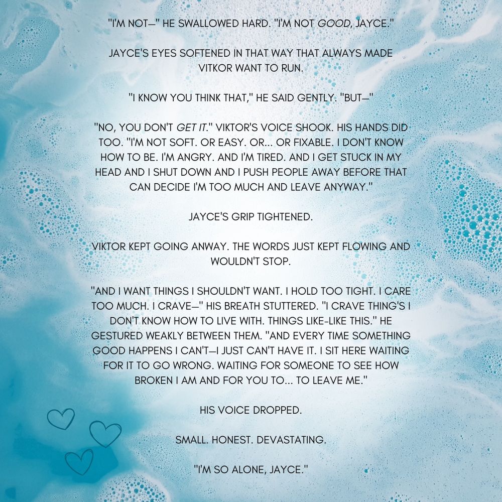 Unreleased Quote from chapter 41 of Penguin Approved:

"I'M NOT-" HE SWALLOWED HARD. "I'M NOT GOOD, JAYCE." JAYCE'S EYES SOFTENED IN THAT WAY THAT ALWAYS MADE VITKOR WANT TO RUN.
"I KNOW YOU THINK THAT," HE SAID GENTLY. "BUT-"
"NO, YOU DON'T GET IT." VIKTOR'S VOICE SHOOK. HIS HANDS DID TOO. "I'M NOT SOFT. OR EASY. OR...OR FIXABLE. I DON'T KNOW HOW TO BE. I'M ANGRY. AND IM TIRED. AND I GET STUCK IN MY HEAD AND I SHUT DOWN AND I PUSH PEOPLE AWAY BEFORE THAT CAN DECIDE I'M TOO MUCH AND LEAVE ANYWAY." JAYCE'S GRIP TIGHTENED.
VIKTOR KEPT GOING ANWAY. THE WORDS JUST KEPT FLOWING AND WOULDN'T STOP.
"AND I WANT THINGS I SHOULDN'T WANT. I HOLD TOO TIGHT. I CARE TOO MUCH. I CRAVE-" HIS BREATH STUTTERED. "I CRAVE THING'S I DON'T KNOW HOW TO LIVE WITH. THINGS LIKE-LIKE THIS." HE GESTURED WEAKLY BETWEEN THEM. "AND EVERY TIME SOMETHING GOOD HAPPENS I CANT-I JUST CAN'T HAVE IT. I SIT HERE WAITING FOR IT TO GO WRONG. WAITING FOR SOMEONE TO SEE HOW BROKEN I AM AND FOR YOU TO... TO LEAVE ME."
HIS VOICE DROPPED.
SMALL. HONEST. DEVASTATING.
"I'M SO ALONE, JAYCE."
