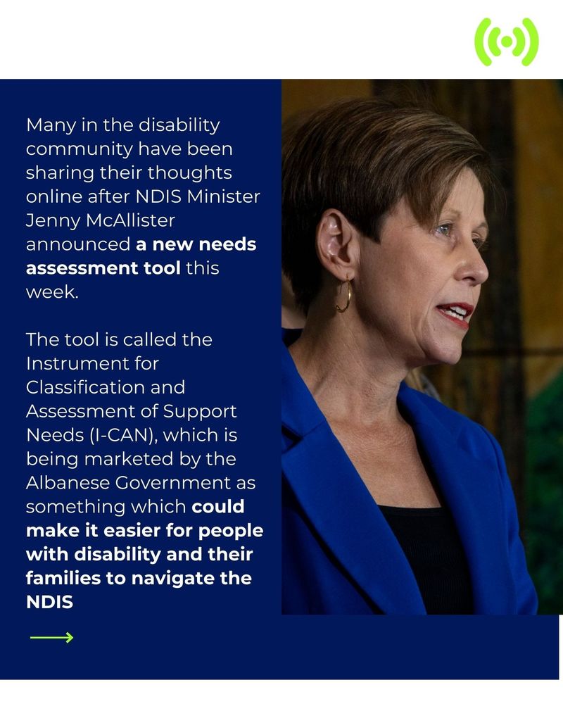 
Text reading: Many in the disability community have been sharing their thoughts online after NDIS Minister Jenny McAllister announced a new needs assessment tool this week.  The tool is called the Instrument for Classification and Assessment of Support Needs (I-CAN), which is being marketed by the Albanese Government as something which could make it easier for people with disability and their families to navigate the NDIS. And an image of Minister Jenny McAllister in a blue suit.
