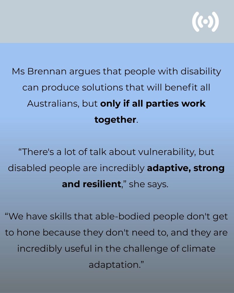 Text on a blue background: Ms Brennan argues that people with disability can produce solutions that will benefit all Australians, but only if all parties work together. “There's a lot of talk about vulnerability, but disabled people are incredibly adaptive, strong and resilient,” she says.  “We have skills that able-bodied people don't get to hone because they don't need to, and they are incredibly useful in the challenge of climate adaptation.”