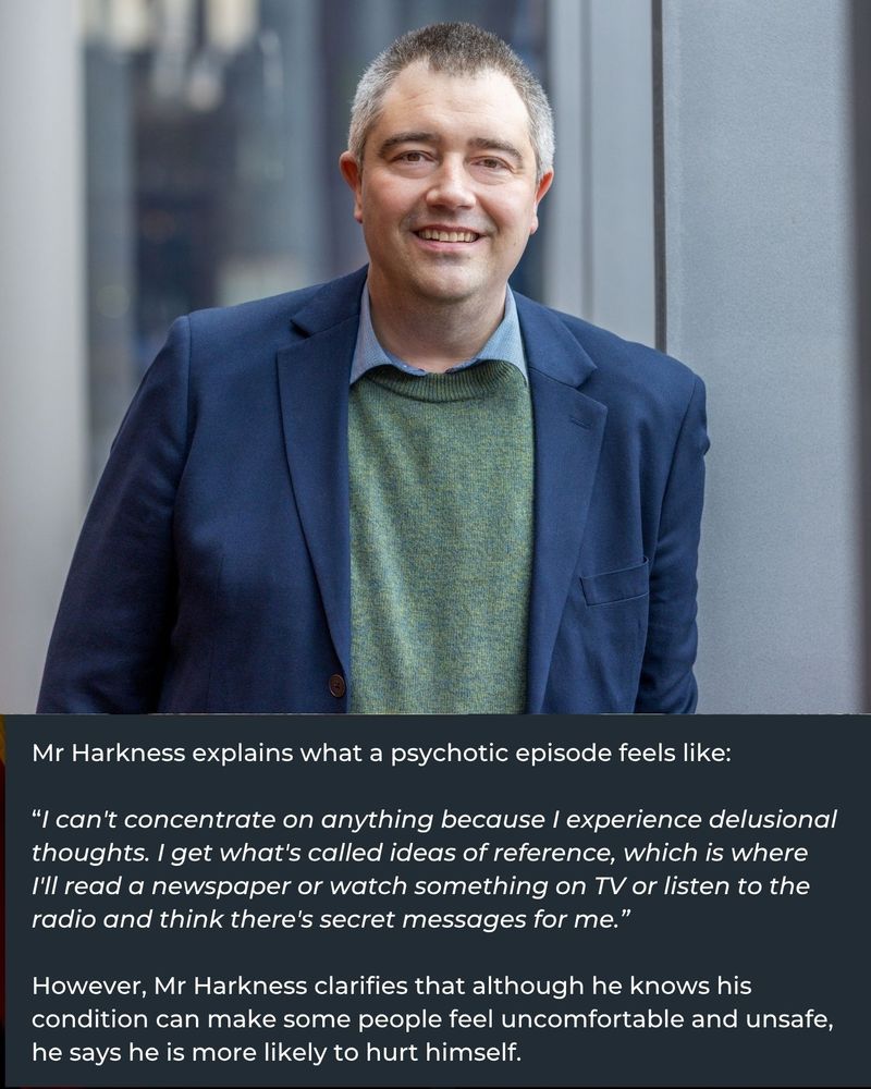 Text that reads: Mr Harkness explains what a psychotic episode feels like:  “I can't concentrate on anything because I experience delusional thoughts. I get what's called ideas of reference, which is where I'll read a newspaper or watch something on TV or listen to the radio and think there's secret messages for me.” However, Mr Harkness clarifies that although he knows his condition can make some people feel uncomfortable and unsafe, he says he is more likely to hurt himself. And an image of James Harkness, in a  blue suit jacket with a green jumper.