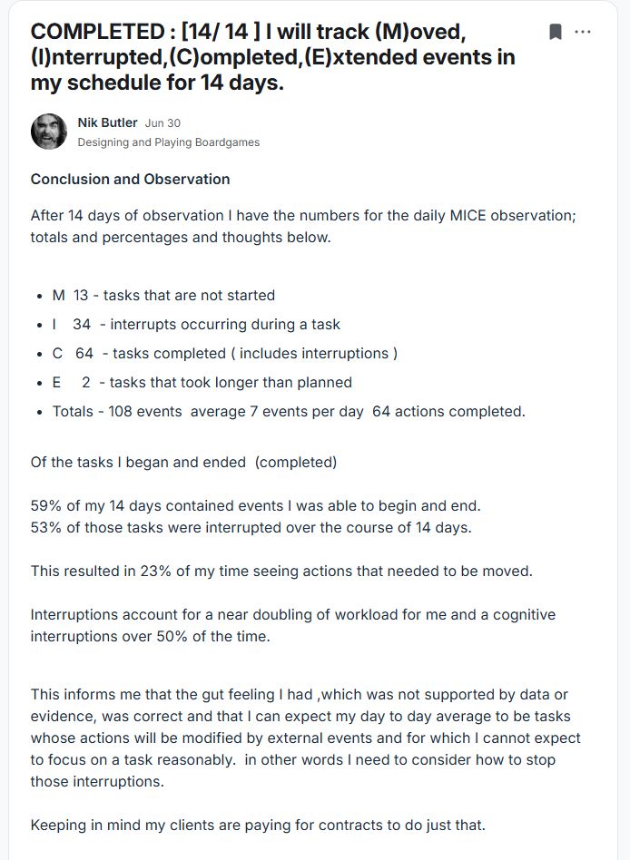 text says 

COMPLETED : [14/ 14 ] I will track (M)oved,(I)nterrupted,(C)ompleted,(E)xtended events in my schedule for 14 days.
Conclusion and Observation 

After 14 days of observation I have the numbers for the daily MICE observation; totals and percentages and thoughts below.






M  13 - tasks that are not started 



I    34  - interrupts occurring during a task



C   64  - tasks completed ( includes interruptions ) 



E     2  - tasks that took longer than planned



Totals - 108 events  average 7 events per day  64 actions completed.


Of the tasks I began and ended  (completed)

59% of my 14 days contained events I was able to begin and end. 
53% of those tasks were interrupted over the course of 14 days.

This resulted in 23% of my time seeing actions that needed to be moved.

Interruptions account for a near doubling of workload for me and a cognitive interruptions over 50% of the time.  


This informs me that the gut feeling I had ,which was not supported by data or evidence, was correct and that I can expect my day to day average to be tasks whose actions will be modified by external events and for which I cannot expect to focus on a task reasonably.  in other words I need to consider how to stop those interruptions. 

Keeping in mind my clients are paying for contracts to do just that.