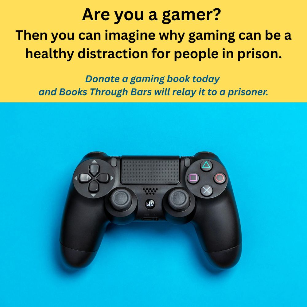 Photo showing a black video-game controller on a light blue background. Above the photo is a yellow text box with dark text reading: Are you a gamer? Then you can imagine why gaming can be a healthy distraction for people in prison. Donate a gaming book today and Books Through Bars will relay it to a prisoner. 