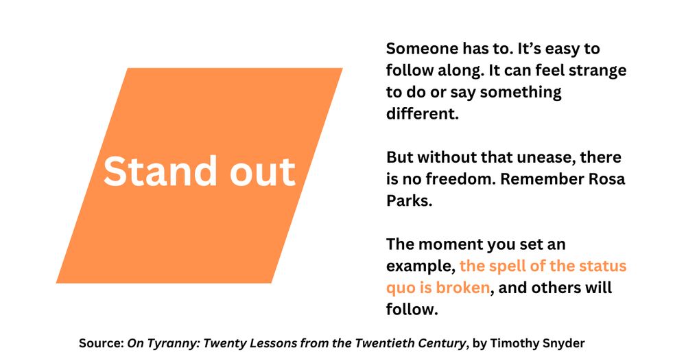 Image shows an orange rectangle with white lettering reading "Stand out". At right of the image is black text on a white background, reading: 

Someone has to. It’s easy to follow along. It can feel strange to do or say something different.

But without that unease, there is no freedom. Remember Rosa Parks.

The moment you set an example, the spell of the status quo is broken, and others will follow.

At bottom there is a smaller line of text, reading: "Source: On Tyranny: Twenty Lessons from the Twentieth Century, by Timothy Snyder."