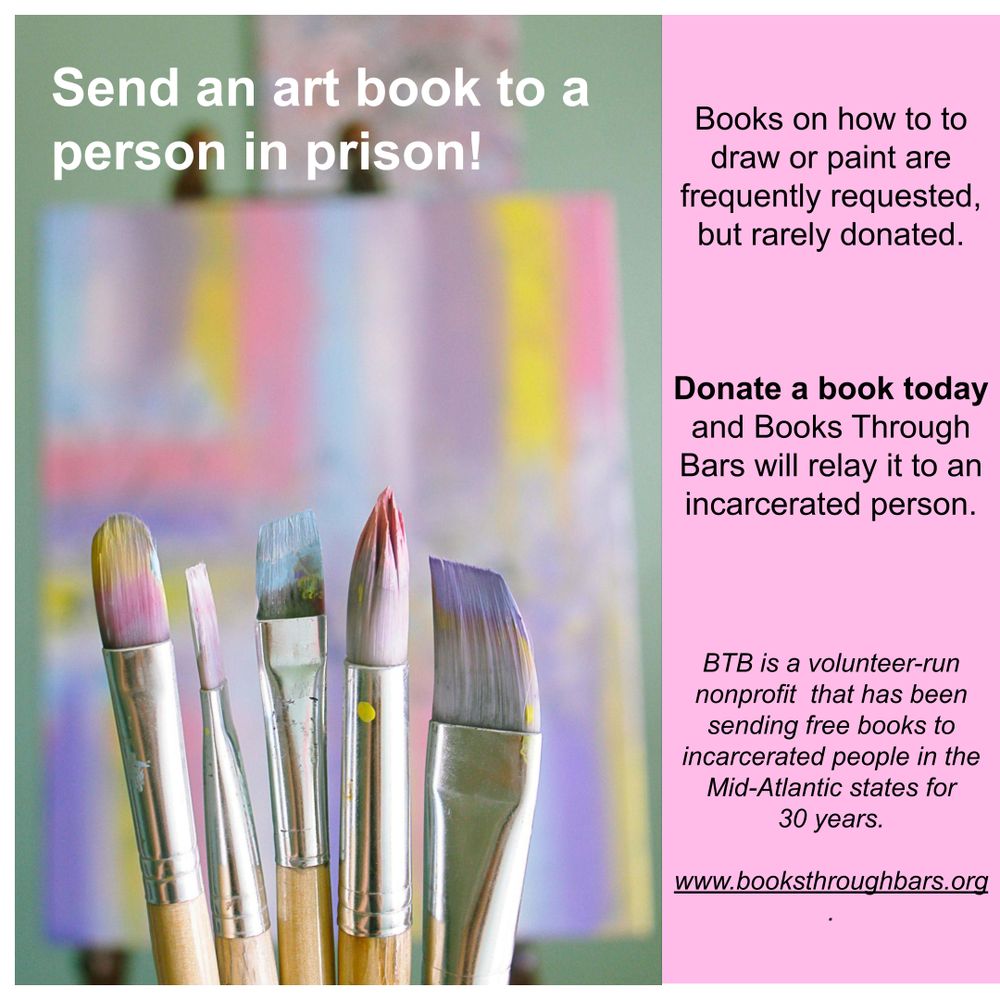 Photo shows a set of paintbrushes with pastel paint on them. An abstract painting in the same pastel shades is in soft focus behind them.

Text reads: Send an art book to a person in prison! Donate a book today and Books Through Bars will relay it to an incarcerated person.

BTB is a volunteer-run nonprofit  that has been sending free books to incarcerated people in the Mid-Atlantic states for 
30 years. www.booksthroughbars.org
