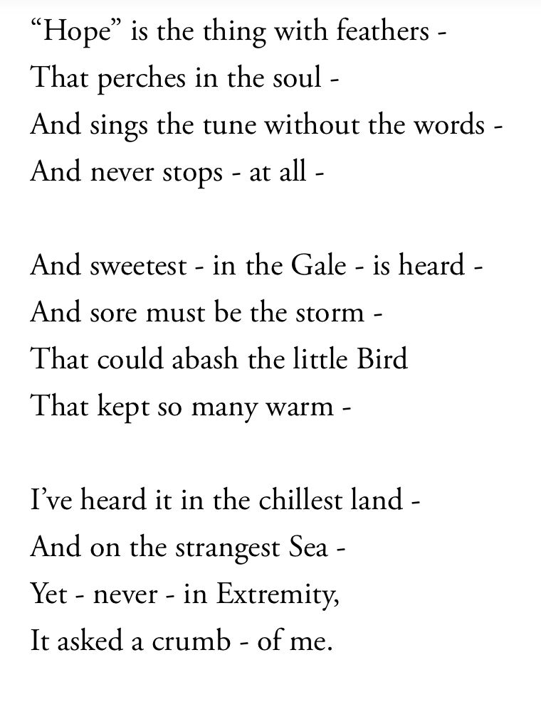 The text of the poem
“Hope” is the thing with feathers -
That perches in the soul -
And sings the tune without the words -
And never stops - at all -

And sweetest - in the Gale - is heard -
And sore must be the storm -
That could abash the little Bird
That kept so many warm -

I’ve heard it in the chillest land -
And on the strangest Sea -
Yet - never - in Extremity,
It asked a crumb - of me.