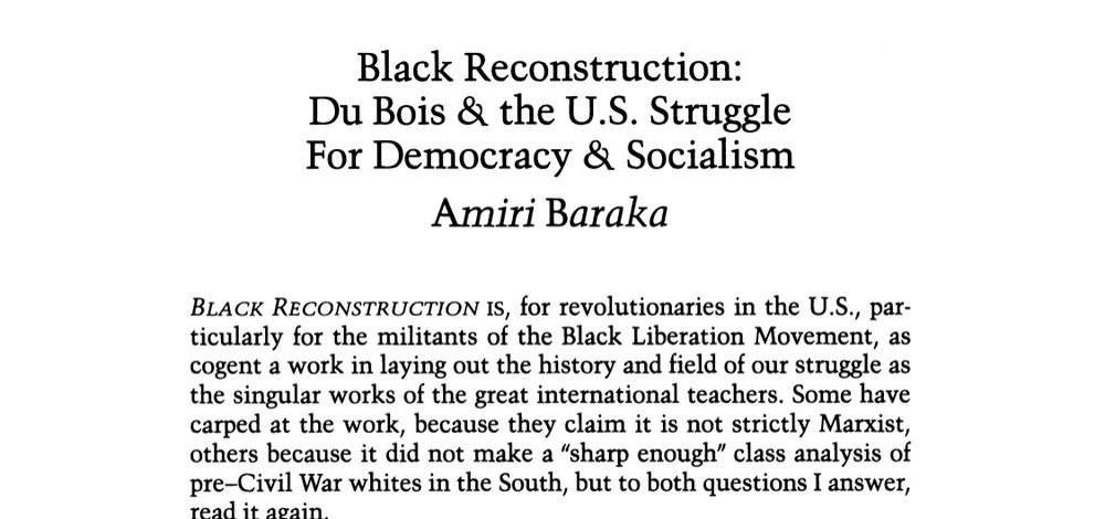 Black Reconstruction:
Du Bois & the U.S. Struggle For Democracy & Socialism
Amiri Baraka
BLACK RECONSTRUCTION IS, for revolutionaries in the U.S., particularly for the militants of the Black Liberation Movement, as cogent a work in laying out the history and field of our struggle as the singular works of the great international teachers. Some have carped at the work, because they claim it is not strictly Marxist, others because it did not make a "sharp enough" class analysis of pre-Civil War whites in the South, but to both questions I answer, read it again.
