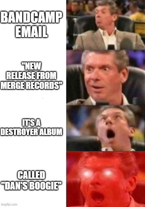 A Vince McMahon meme with the following four panels.
First, he shows some interest with the text "Bandcamp email".
Second, his eyes go wide at seeing the subject "New release from Merge Records".
Third, he leans back in excitement at the text "It's a Destroyer album".
Finally, his eyes glow red with nuclear fusion when he learns it's called "Dan's Boogie".