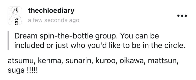 thechloediary on tellonym

Q: Dream spin-the-bottle group. You can be included or just who you'd like to be in the circle.

A: atsumu, kenma, sunarin, kuroo, oikawa, mattsun, suga !!!!!