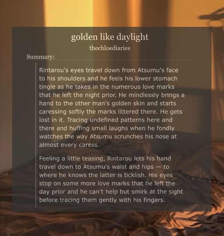 picture of bedsheets lit by sunlight.

golden like daylight
by: thechloediaries

summary: 

Rintarou's eyes travel down from Atsumu's face to his shoulders and he feels his lower stomach tingle as he takes in the numerous love marks that he left the night prior. He mindlessly brings a hand to the other man's golden skin and starts caressing softly the marks littered there. He gets lost in it. Tracing undefined patterns here and there and huffing small laughs when he fondly watches the way Atsumu scrunches his nose at almost every caress.

Feeling a little teasing, Rintarou lets his hand travel down to Atsumu's waist and hips — to where he knows the latter is ticklish. His eyes stop on some more love marks that he left the day prior and he can’t help but smirk at the sight before tracing them gently with his fingers.

