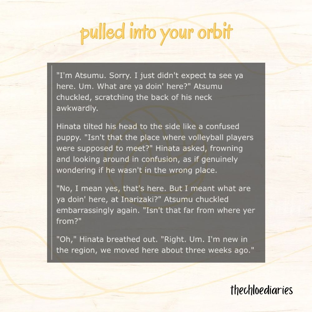 pulled into your orbit

screenshot of the ao3 fic summary:

"I'm Atsumu. Sorry. I just didn't expect ta see ya here. Um. What are ya doin' here?" Atsumu chuckled, scratching the back of his neck awkwardly.
Hinata tilted his head to the side like a confused puppy. "Isn't that the place where volleyball players were supposed to meet?" Hinata asked, frowning and looking around in confusion, as if genuinely wondering if he wasn't in the wrong place.
"No, I mean yes, that's here. But I meant what are ya doin' here, at Inarizaki?" Atsumu chuckled embarrassingly again. "Isn't that far from where yer from?"
"Oh," Hinata breathed out. "Right. Um. I'm new in the region, we moved here about three weeks ago."

thechloediaries