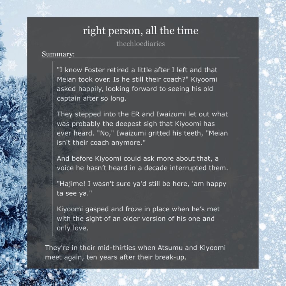 same graphic with a screenshot of the ao3 page of the fic with the summary.

fic summary:

"I know Foster retired a little after I left and that Meian took over. Is he still their coach?" Kiyoomi asked happily, looking forward to seeing his old captain after so long.

They stepped into the ER and Iwaizumi let out what was probably the deepest sigh that Kiyoomi has ever heard. "No," Iwaizumi gritted his teeth, "Meian isn't their coach anymore."

And before Kiyoomi could ask more about that, a voice he hasn’t heard in a decade interrupted them.

"Hajime! I wasn't sure ya'd still be here, 'am happy ta see ya."

Kiyoomi gasped and froze in place when he’s met with the sight of an older version of his one and only love.

—
They're in their mid-thirties when Atsumu and Kiyoomi meet again, ten years after their break-up.