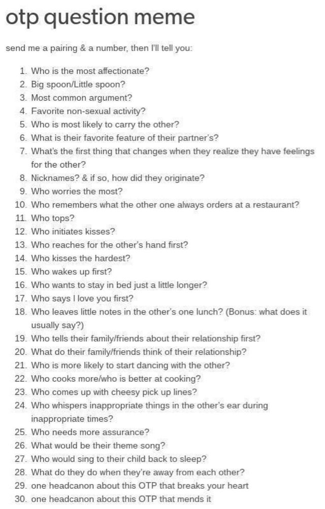 otp question meme
send me a pairing & a number, then I'll tell you:

1. Who is the most affectionate?

2. Big spoon/Little spoon?

3. Most common argument?

4. Favorite non-sexual activity?

5. Who is most likely to carry the other?

6. What is their favorite feature of their partner's?

7. What's the first thing that changes when they realize they have feelings for the other?

8. Nicknames? & if so, how did they originate?

9. Who worries the most?

10. Who remembers what the other one always orders at a restaurant?

11. Who tops?

12. Who initiates kisses?

13. Who reaches for the other's hand first?

14. Who kisses the hardest?

15. Who wakes up first?

16. Who wants to stay in bed just a little longer?

17. Who says I love you first?

18. Who leaves little notes in the other's one lunch? (Bonus: what does it usually say?)

19. Who tells their family/friends about their relationship first?

20. What do their family/friends think of their relationship?

21. Who is more likely to start dancing with the other?

22. Who cooks more/who is better at cooking?

23. Who comes up with cheesy pick up lines?

24. Who whispers inappropriate things in the other's ear during inappropriate times?

25. Who needs more assurance?

26. What would be their theme song?

27. Who would sing to their child back to sleep?

28. What do they do when they're away from each other?

29. one headcanon about this OTP that breaks your heart

30. one headcanon about this OTP that mends it