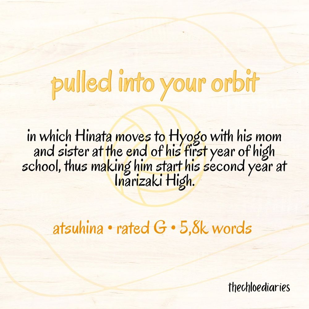 pulled into your orbit

in which Hinata moves to Hyogo with his mom and sister at the end of his first year of high school, thus making him start his second year at Inarizaki High.

atsuhina • rated G • 5,8k words

thechloediaries 