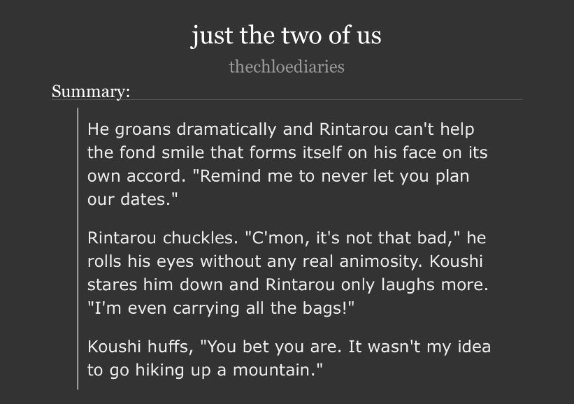 just the two of us
by: thechloediaries

fic summary:

He groans dramatically and Rintarou can't help the fond smile that forms itself on his face on its own accord. "Remind me to never let you plan our dates."

Rintarou chuckles. "C'mon, it's not that bad," he rolls his eyes without any real animosity. Koushi stares him down and Rintarou only laughs more.
"I'm even carrying all the bags!"

Koushi huffs, "You bet you are. It wasn't my idea to go hiking up a mountain."
