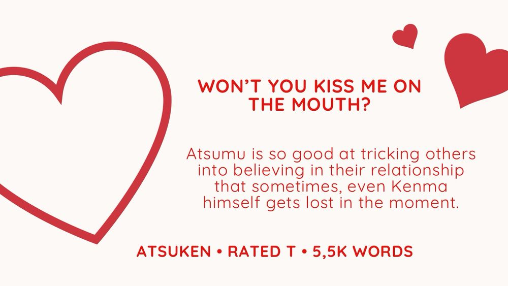 white background with red heart designs on the left and right. there is red text:

WON'T YOU KISS ME ON THE MOUTH?

Atsumu is so good at tricking others into believing in their relationship that sometimes, even Kenma himself gets lost in the moment.

atsuken • rated T • 5,5k words