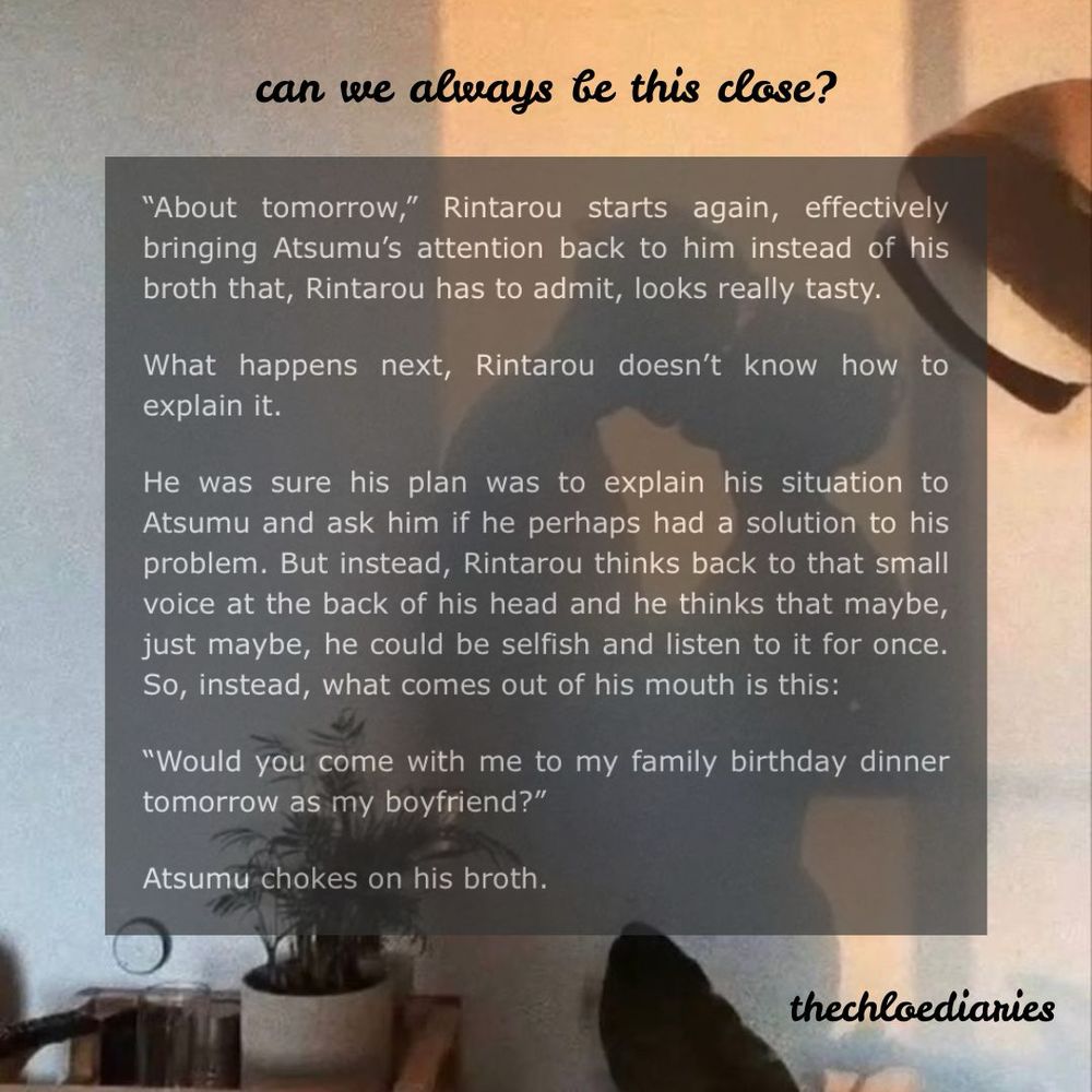 same background picture.


fic extract:

"About tomorrow," Rintarou starts again, effectively bringing Atsumu's attention back to him instead of his broth that, Rintarou has to admit, looks really tasty.

What happens next, Rintarou doesn't know how to explain it.

He was sure his plan was to explain his situation to Atsumu and ask him if he perhaps had a solution to his problem. But instead, Rintarou thinks back to that small voice at the back of his head and he thinks that maybe, just maybe, he could be selfish and listen to it for once. So, instead, what comes out of his mouth is this:

"Would you come with me to my family birthday dinner tomorrow as my boyfriend?"

Atsumu chokes on his broth.