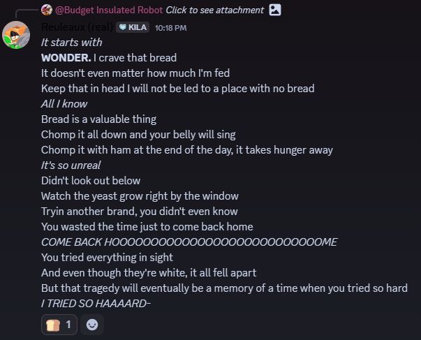 A screenshot of a discord reply to the message from the previous image, by "Reuleaux (real)", which is me, the poster. It's a set of rewritten lyrics to the first verse of the song, made to be about wonder bread instead. The message has a single bread emoji reaction. The text of the message is as follows:

It starts with
WONDER. I crave that bread
It doesn't even matter how much I'm fed
Keep that in head I will not be led to a place with no bread
All I know
Bread is a valuable thing
Chomp it all down and your belly will sing
Chomp it with ham at the end of the day, it takes hunger away
It's so unreal
Didn't look out below
Watch the yeast grow right by the window
Tryin another brand, you didn't even know
You wasted the time just to come back home
COME BACK HOOOOOOOOOOOOOOOOOOOOOOOOOOOME
You tried everything in sight
And even though they're white, it all fell apart
But that tragedy will eventually be a memory of a time when you tried so hard
I TRIED SO HAAAARD-
