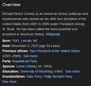 Overview
Richard Bruce Cheney is an American former politician and businessman who served as the 46th vice president of the United States from 2001 to 2009 under President George W. Bush. He has been called the most powerful vice president in American history. Wikipedia
Born: 1941, Lincoln, NE
Died: November 3, 2025 (age 84 years)
Previous offices: Vice President of the United States (2001–2009) · See more
Party: Republican Party
Spouse: Lynne Cheney (m. 1964)
Education: University of Wyoming (1966) · See more
Grandchildren: Kate Perry, Philip Richard Perry · See more