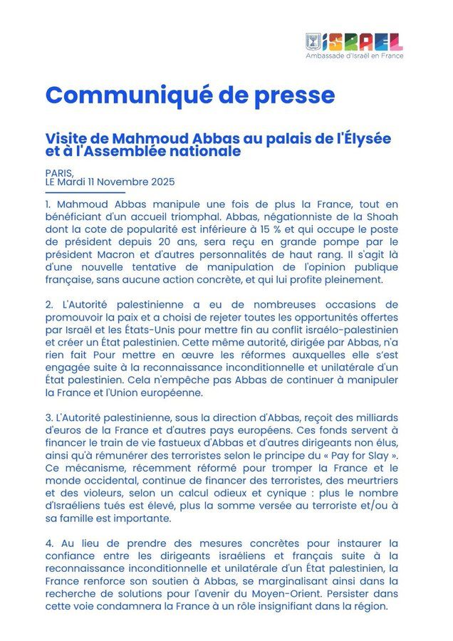 
	1.	Mahmoud Abbas manipule une fois de plus la France, tout en bénéficiant d’un accueil triomphal. Abbas, négationniste de la Shoah dont la cote de popularité est inférieure à 15 % et qui occupe le poste de président depuis 20 ans, sera reçu en grande pompe par le président Macron et d’autres personnalités de haut rang. Il s’agit là d’une nouvelle tentative de manipulation de l’opinion publique française, sans aucune action concrète, et qui lui profite pleinement.
	2.	L’Autorité palestinienne a eu de nombreuses occasions de promouvoir la paix et a choisi de rejeter toutes les opportunités offertes par Israël et les États-Unis pour mettre fin au conflit israélo-palestinien et créer un État palestinien. Cette même autorité, dirigée par Abbas, n’a rien fait pour mettre en œuvre les réformes auxquelles elle s’est engagée suite à la reconnaissance inconditionnelle et unilatérale d’un État palestinien. Cela n’empêche pas Abbas de continuer à manipuler la France et l’Union européenne.
	3.	L’Autorité palestinienne, sous la direction d’Abbas, reçoit des milliards d’euros de la France et d’autres pays européens. Ces fonds servent à financer le train de vie fastueux d’Abbas et d’autres dirigeants non élus, ainsi qu’à rémunérer des terroristes selon le principe du « Pay for Slay ». Ce mécanisme, récemment réformé pour tromper la France et le monde occidental, continue de financer des terroristes, des meurtriers et des violeurs, selon un calcul odieux et cynique : plus le nombre d’Israéliens tués est élevé, plus la somme versée au terroriste et/ou à sa famille est importante.
	4.	Au lieu de prendre des mesures concrètes pour instaurer la confiance entre les dirigeants israéliens et français suite à la reconnaissance inconditionnelle et unilatérale d’un État palestinien, la France renforce son soutien à Abbas, se marginalisant ainsi dans la recherche de solutions pour l’avenir du Moyen-Orient. Persister dans cette voie condamnera la France à un rôle insignifiant dans la région.