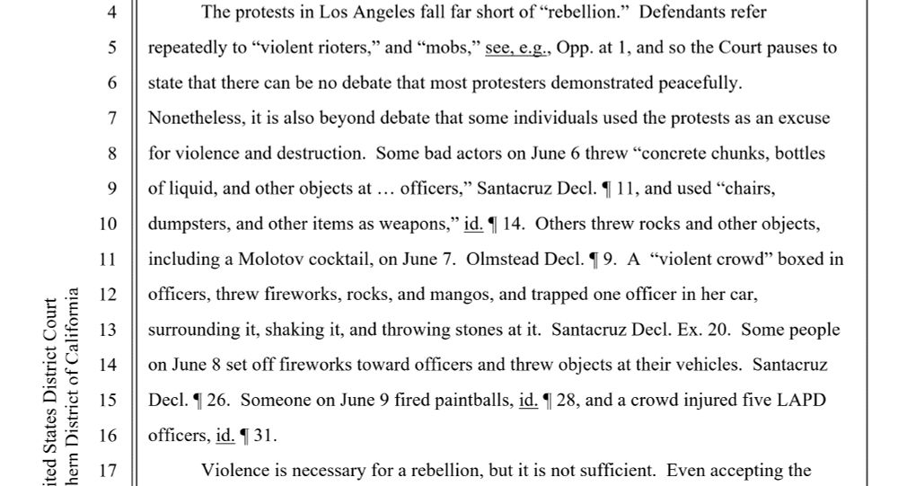 The protests in Los Angeles fall far short of “rebellion.” Defendants refer
repeatedly to “violent rioters,” and “mobs,” see, e.g., Opp. at 1, and so the Court pauses to
state that there can be no debate that most protesters demonstrated peacefully.
Nonetheless, it is also beyond debate that some individuals used the protests as an excuse
for violence and destruction. Some bad actors on June 6 threw “concrete chunks, bottles
of liquid, and other objects at … officers,” Santacruz Decl. ¶ 11, and used “chairs,
dumpsters, and other items as weapons,” id. ¶ 14. Others threw rocks and other objects,
including a Molotov cocktail, on June 7. Olmstead Decl. ¶ 9. A “violent crowd” boxed in
officers, threw fireworks, rocks, and mangos, and trapped one officer in her car,
surrounding it, shaking it, and throwing stones at it. Santacruz Decl. Ex. 20. Some people
on June 8 set off fireworks toward officers and threw objects at their vehicles. Santacruz
Decl. ¶ 26. Someone on June 9 fired paintballs, id. ¶ 28, and a crowd injured five LAPD
officers, id. ¶ 31.
Violence is necessary for a rebellion, but it is not sufficient.