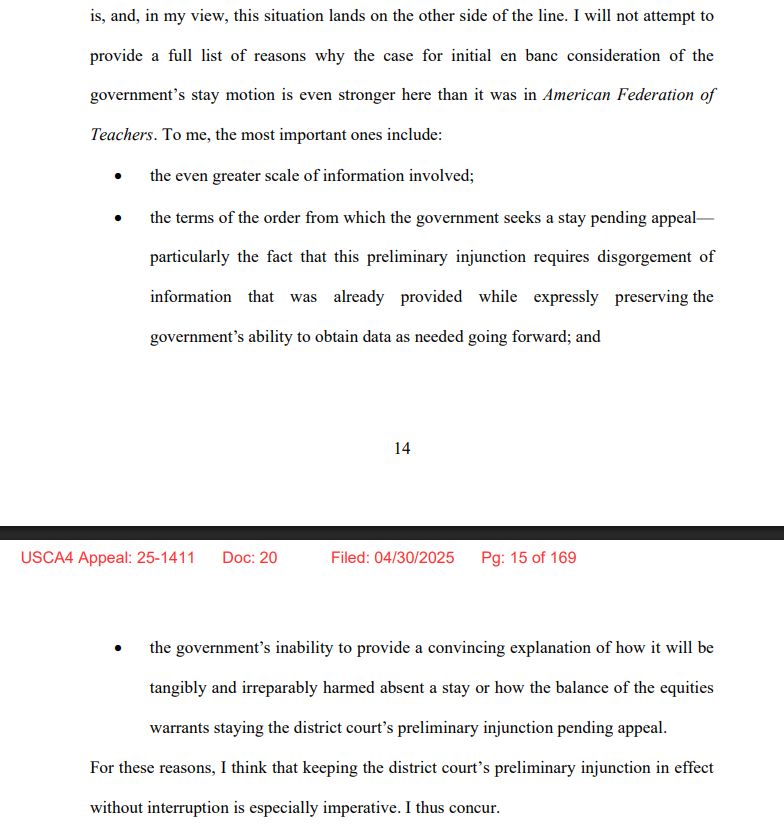 I will not attempt to
provide a full list of reasons why the case for initial en banc consideration of the
government’s stay motion is even stronger here than it was in American Federation of
Teachers. To me, the most important ones include:
• the even greater scale of information involved;
• the terms of the order from which the government seeks a stay pending appeal—
particularly the fact that this preliminary injunction requires disgorgement of
information that was already provided while expressly preserving the
government’s ability to obtain data as needed going forward; and
USCA4 Appeal: 25-1411 Doc: 20 Filed: 04/30/2025 Pg: 14 of 169
15
• the government’s inability to provide a convincing explanation of how it will be
tangibly and irreparably harmed absent a stay or how the balance of the equities
warrants staying the district court’s preliminary injunction pending appeal.
For these reasons, I think that keeping the district court’s preliminary injunction in effect
without interruption is especially imperative. I thus concur.