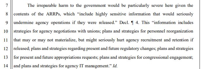 The irreparable harm to the government would be particularly severe here given the
contents of the ARRPs, which “include highly sensitive information that would seriously
undermine agency operations if they were released.” Decl. ¶ 4. This “information includes
strategies for agency negotiations with unions; plans and strategies for personnel reorganization
that may or may not materialize, but might seriously hurt agency recruitment and retention if
released; plans and strategies regarding present and future regulatory changes; plans and strategies
for present and future appropriations requests; plans and strategies for congressional engagement;
and plans and strategies for agency IT management.” Id. 