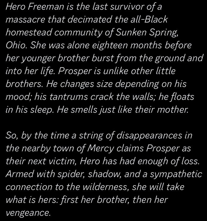 Hero Freeman is the last survivor of a massacre that decimated the all-Black homestead community of Sunken Spring, Ohio. She was alone eighteen months before her younger brother burst from the ground and into her life. 

Prosper is unlike other little brothers. He changes size depending on his mood; his tantrums crack the walls; he floats in his sleep. He smells just like their mother.

So, by the time a string of disappearances in the nearby town of Mercy claims Prosper as their next victim, Hero has had enough of loss. Armed with spider, shadow, and a sympathetic connection to the wilderness, she will take what is hers: first her brother, then her vengeance.