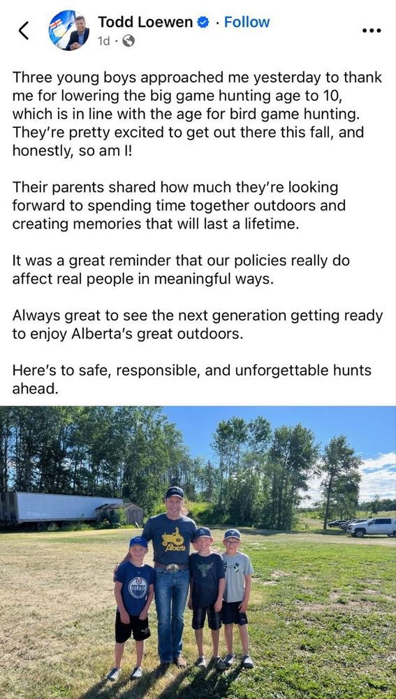 A social media post by Todd Loewen, UCP Minister of Forestry and Parks Alberta which includes a photo of a man (presumably Todd Loewen) and three boys smiling while standing outside on a field of grass. 
The post reads as follows:
Three young boys approached me yesterday to thank me for lowering the big game hunting age to 10, which is in line with the age for bird game hunting. They're pretty excited to get out there this fall, and honestly, so am I!
Their parents shared how much they're looking forward to spending time together outdoors and creating memories that will last a life time. 
It was a great reminder that our policies really do affect real people in meaningful ways. Always great to see the next generation getting ready to enjoy Alberta's great outdoors. Here's to safe, responsible, and unforgettable hunts ahead. 