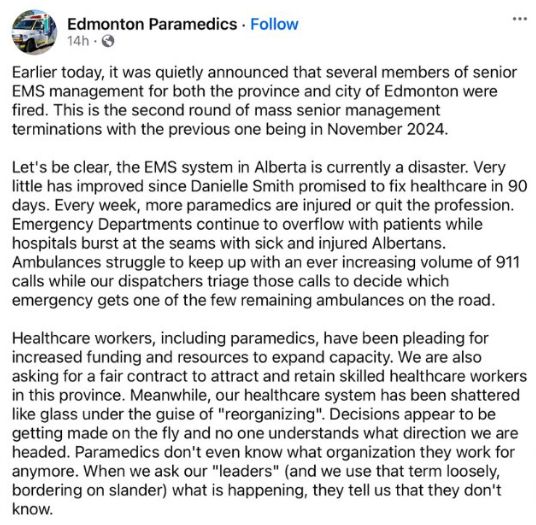 A social media post by Edmonton Paramedics. (Part 1)
Earlier today, it was quietly announced that several members of senior EMS management for both the province and city of Edmonton were fired. This is the second round of mass senior management terminations with the previous one being in November 2024. 
Let's be clear, the EMS system in Alberta is currently a disaster. Very little has improved since Danielle Smith promised to fix healthcare in 90 days. Every week, more paramedics are injured or quit the profession. Emergency Departments continue to overflow with patients while hospitals burst at the seams with sick and injured Albertans. Ambulances struggle to keep up with an ever increasing volume of 911 calls while our dispatchers triage those calls to decide which emergency gets one of the few remaining ambulances on the road.
Healthcare workers, including paramedics, have been pleading for increased funding and resources to expand capacity. We are also asking for a fair contract to attract and retain skilled healthcare workers in this province. Meanwhile, our healthcare system has been shattered like glass under the guise of "reorganizing". Decisions appear to be getting made on the fly and no on understands what direction we are headed. Paramedics don't even know what organization they work for anymore. When we ask our "leaders" (and we use that term loosely, bordering on slander) what is happening, they tell us that they don't know. 