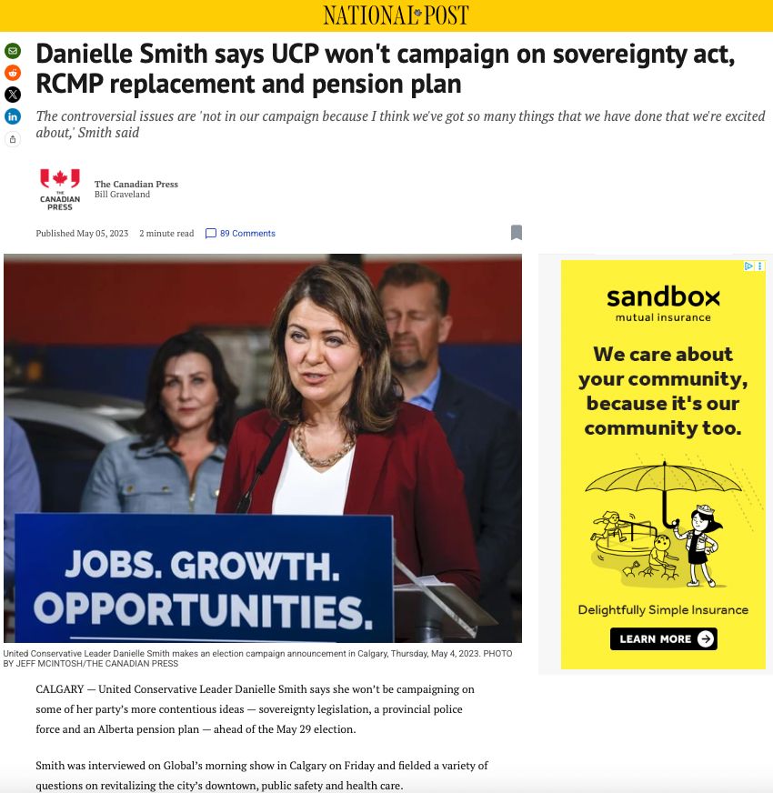 A news article published by the National Post on May 5, 2023 written by Bill Graveland, The Canadian Press

Headline reads:
Danielle Smith says UCP won't campaign on sovereignty act, RCMP replacement and pension plan

Part of the article reads:
The controversial issues are 'not in our campaign because I think we've got so many things that we have done that we're excited about, Smith said.
CALGARY — United Conservative Leader Danielle Smith says she won't be campaigning on some of her party's more contentious ideas - sovereignty legislation, a provincial police force and an Alberta pension plan - ahead of the May 29 election.
Smith was interviewed on Global's morning show in Calgary on Friday and fielded a variety of questions on revitalizing the city's downtown, public safety and health care.