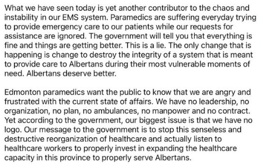 A social media post by Edmonton Paramedics. (Part 2)
What we have seen today is yet another contributor to the chaos and instability in our EMS system. Paramedics are suffering everyday trying to provide emergency care to our patients while our requests for assistance are ignored. The government will tell you that everything is fine and things are getting better. This is a lie. The only change that is happening is change to destroy the integrity of a system that is meant to provide care to Albertans during their most vulnerable moments of need. Albertans deserve better.
Edmonton paramedics want the public to know that we are angry and frustrated with the current state of affairs. We have no leadership, no organization, no plan, no ambulances, no manpower and no contract. Yet according to the government, our biggest issue is that we have no logo. Our message to the government is to stop this senseless and destructive reorganization of healthcare and actually listen to healthcare workers to properly invest in expanding healthcare capacity in this province to properly serve Albertans. 