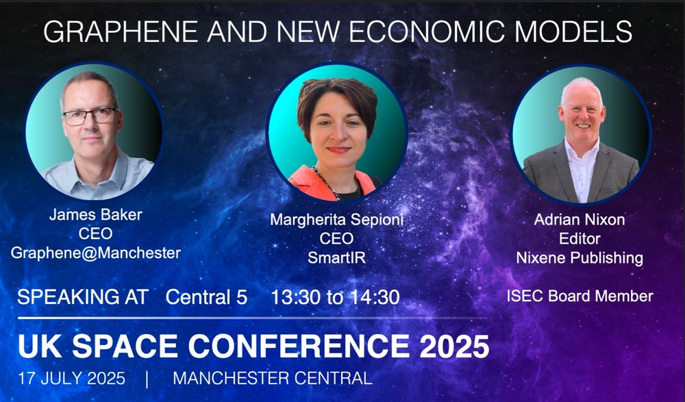 GRAPHENE AND NEW ECONOMIC MODELS flier for event.

Speakers :
James Baker, CEO, Graphene@Manchester

Margherita Sepioni, CEO, SmartIR

Adrian Nixon, Editor, Nixene Publishing, ISEC Board Member

SPEAKING AT
Central 5

13:30 to 14:30

UK SPACE CONFERENCE 2025

17 JULY 2025 |

MANCHESTER CENTRAL
