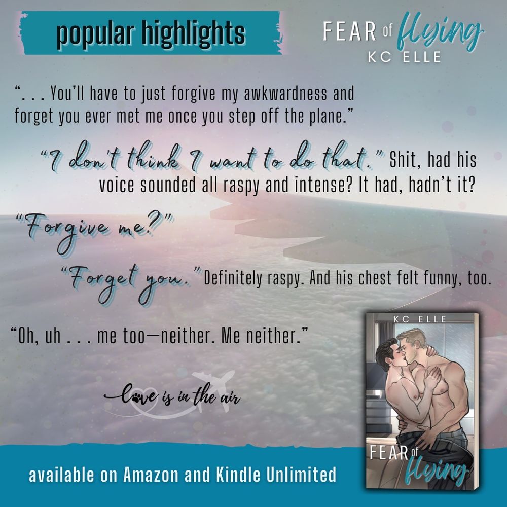 popular highlight from Fear of Flying by KC Elle, a quote on a faded background of airplane wing in clouds. Picture of book cover (two illustrated men kissing). Quote "You'll have to just forgive my awkwardness and forget you ever met me once you step off the plane." "I don't think I want to do that." Shit, had his voice sounded all raspy and intense? It had, hadn't it? "Forgive me?" "Forget you." Definitely raspy. And his chest felt funny, too. "Oh, uh ... me too--neither. Me neither." end quote. Stylized "love is in the air" logo. Teal banner across the bottom with white text that says available on Amazon and Kindle Unlimited.