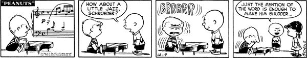 "Peanuts" comic strip by Charles M. Schulz, dated Dec. 9, 1952.

First panel: Schroeder is playing his piano. (It's the first measure of the first prelude of the first book of the Well-Tempered Clavier by J. S. Bach. I'm such a dork.)

Second panel: a wild Charlie Brown appears! He says to Schroeder, "How about a little jazz, Schroeder?"

Third panel: Schroeder reacts with visceral hatred. He shivers with his eyes shut and his tongue out. "BRRRRR" floats over his head in giant Schulzian balloon letters

Fourth panel: Schroeder resumes his recital. Lucy is standing behind Charlie Brown. Charlie Brown says to her with a smile, "Just the mention of the word is enough to make him shudder..."
