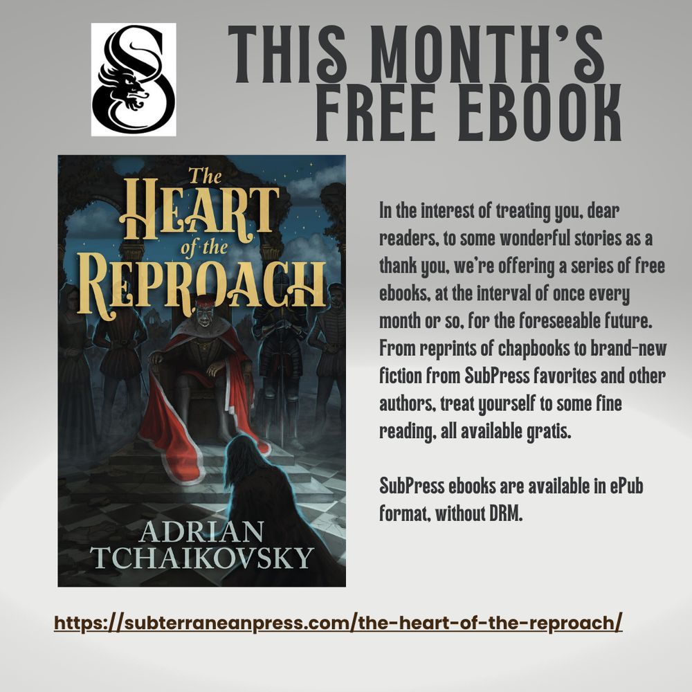 n the interest of treating you, dear readers, to some wonderful stories as a thank you, we're offering a series of free ebooks, at the interval of once every month or so, for the foreseeable future. From reprints of chapbooks to brand-new fiction from SubPress favorites and other authors, treat yourself to some fine reading, all available gratis.

SubPress ebooks are available in ePub format, without DRM.

https://subterraneanpress.com/newsread-the-heart-of-the-reproach-a-free-ebook-by-adrian-tchaikovsky-today/