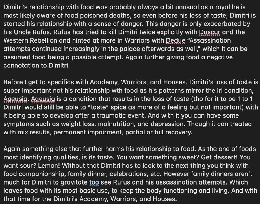 Dimitri’s relationship with food was probably always a bit unusual as a royal he is most likely aware of food poisoned deaths, so even before his loss of taste, Dimitri is started his relationship with a sense of danger. This danger is only exacerbated by his Uncle Rufus. Rufus has tried to kill Dimitri twice explicitly with Duscur and the Western Rebellion and hinted at more in Warriors with Dedue “Assassination attempts continued increasingly in the palace afterwards as well,” which it can be assumed food being a possible attempt. Again further giving food a negative connotation to Dimitri.

Before I get to specifics with Academy, Warriors, and Houses. Dimitri’s loss of taste is super important not his relationship wth food as his patterns mirror the irl condition, Ageusia. Ageusia is a condition that results in the loss of taste (tho for it to be 1 to 1 Dimitri would still be able to “taste” spice as more of a feeling but not important) with it being able to develop after a traumatic event. And with it you can have some symptoms such as weight loss, malnutrition, and depression. Though it can treated with mix results, permanent impairment, partial or full recovery. 

Again something else that further harms his relationship to food. As the one of foods most identifying qualities, is its taste. You want something sweet? Get dessert! You want sour? Lemon! Without that Dimitri has to look to the next thing you think with food companionship, family dinner, celebrations, etc. However family dinners aren’t much for Dimitri to gravitate too see Rufus and his assassination attempts. Which leaves food with its most basic use, to keep the body functioning and living. And with that time for the Dimitri’s Academy, Warriors, and Houses.