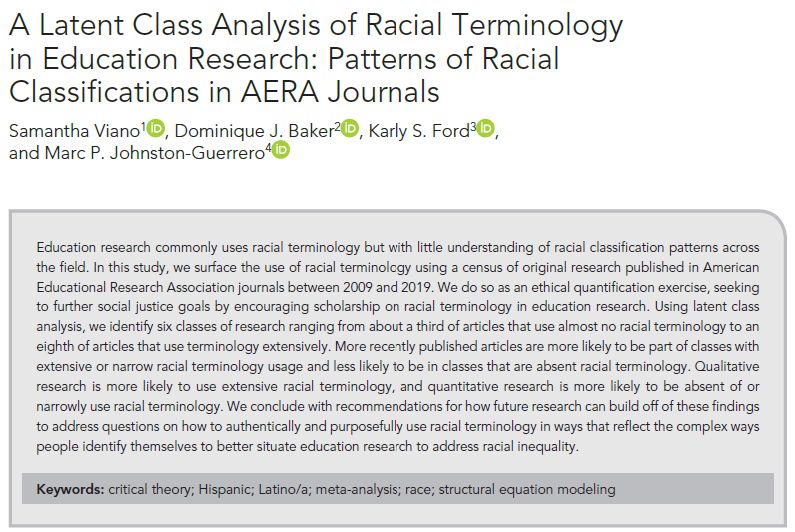 Educational research commonly uses racial terminology but with little understanding of racial classification patterns across the field. In this study, we surface the use of racial terminology using a census of original research published in American Educational Research Association journals between 2009 and 2019. We do so as an ethical quantification exercise, seeking to further social justice goals by encouraging scholarship on racial terminology in educational research. Using latent class analysis, we identify six classes of research ranging from about a third of articles that use almost no racial terminology to an eighth of articles that use terminology extensively. More recently published articles are more likely to be part of classes with extensive or narrow racial terminology usage and less likely to be in classes that are absent racial terminology. Qualitative research is more likely to use extensive racial terminology, and quantitative research is more likely to be absent of or