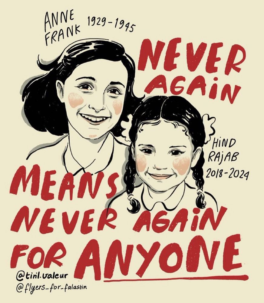 Poster: text is red font, overlayed on black and white drawing of a smiling Anne Frank and Hind Rajab, with the dates of their birth and death. “Never again means never again for anyone”, with the word “anyone” underlined for emphasis. 

Social media accounts of creators also listed 
@tinil.valeur
@flyers-for-falastin