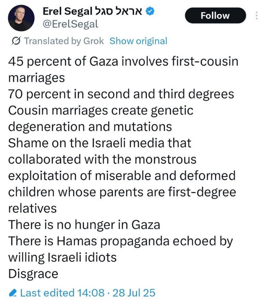Erel Segal is an Israeli media personality 
@ErelSegal
Follow
S Translated by Grok Show original
45 percent of Gaza involves first-cousin marriages
70 percent in second and third degrees
Cousin marriages create genetic degeneration and mutations
Shame on the Israeli media that collaborated with the monstrous exploitation of miserable and deformed children whose parents are first-degree relatives
There is no hunger in Gaza
There is Hamas propaganda echoed by willing Israeli idiots
Disgrace
@ Last edited 14:08 • 28 Jul 25