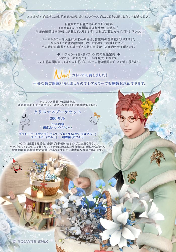 エオルゼアで栽培した生花を売ったり、カフェスペースではお茶をお配りしたりする猫のお店。

お花はどのお花でもひとつ１００ギル  
（当店において高額請求は発生致しません。）
生花の種類は交流帳に記載しております宜しければご覧になってご注文下さい。

ノーマルカラーを大量にお求めの場合、営業時の在庫数によりますが、
なるべくご希望の数お譲り致しますのでご相談ください。　
その時の在庫数からお譲りできる数を店長からご案内させて頂きます。

◆　レアカラー(白・黒・ブレンド)の販売案内　◆
レアカラーのお花がお一人様最大１０本まで、
白いお花に関しましてはどのお花でも　お一人様３種類まで　とさせて頂きます。
＝＝＝＝＝＝＝＝＝＝＝＝＝＝＝＝＝＝＝＝＝＝＝
NEW！
カトレア入荷しました、全カラー揃えて在庫もありますので複数もお求めいただけます。
＝＝＝＝＝＝＝＝＝＝＝＝＝＝＝＝＝＝＝＝＝＝＝
クリスマス特別販売案内

通常販売のお花とは別にクリスマスなセットをご用意致しました。

クリスマスブーケセット 

300ギル

セット内容
調度品ハンドバスケット

ブライトリリー（ホワイト） 
チェリーブロッサム(ホワイト＆ブルー)
スイートピー(ブルー)　　　
胡蝶蘭（ホワイト）

ハウスに設置する場合、全部で６枠使いますのでご注意ください。
バラバラにアレンジして飾ったり、アクセに加工したり自由にお楽しみください。
設置例は販売担当付近に浮かせ無しで飾ってありますのでご参考になればと思います。